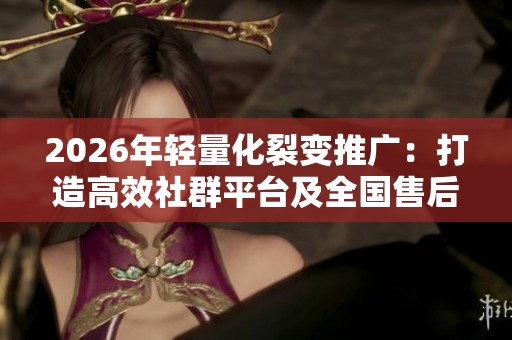 2026年轻量化裂变推广：打造高效社群平台及全国售后维修热线