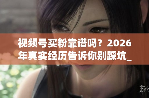视频号买粉靠谱吗？2026年真实经历告诉你别踩坑_资讯