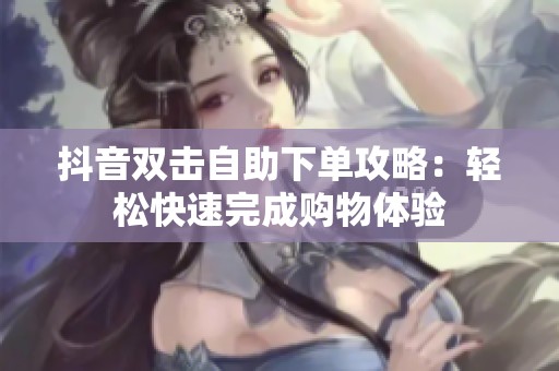 抖音双击自助下单攻略：轻松快速完成购物体验