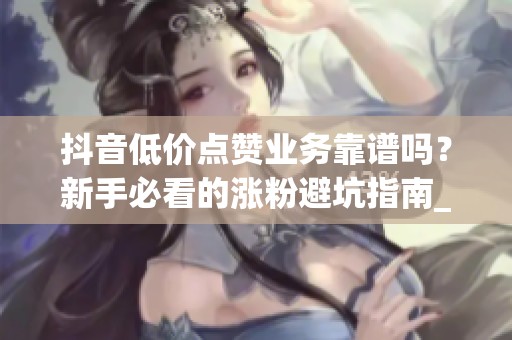 抖音低价点赞业务靠谱吗?新手必看的涨粉避坑指南_资讯 抖音低价点赞业务靠谱吗?新手必看的涨粉避坑指南_资讯