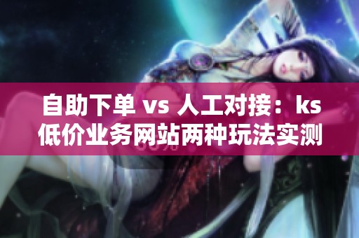 自助下单 vs 人工对接：ks低价业务网站两种玩法实测对比