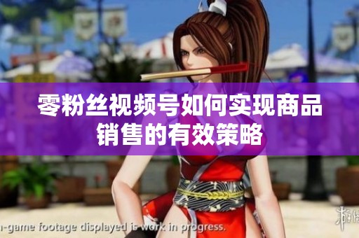 零粉丝视频号如何实现商品销售的有效策略