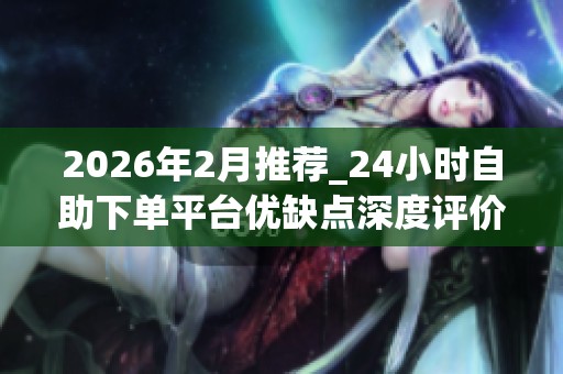 2026年2月推荐_24小时自助下单平台优缺点深度评价_哪个品牌才是你