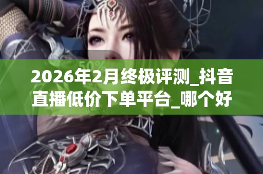 2026年2月终极评测_抖音直播低价下单平台_哪个好_别被虚假繁荣骗了