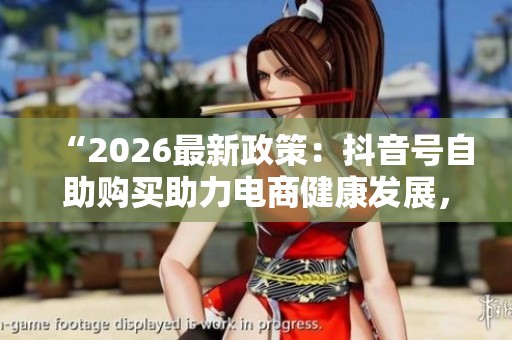 “2026最新政策：抖音号自助购买助力电商健康发展，网络交易平台新规解读”