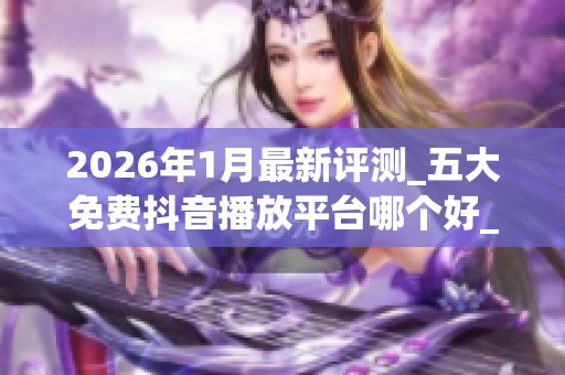 2026年1月最新评测_五大免费抖音播放平台哪个好_优缺点全揭秘