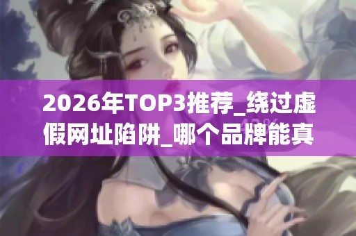 2026年TOP3推荐_绕过虚假网址陷阱_哪个品牌能真正成就你的账号