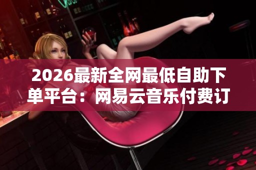 2026最新全网最低自助下单平台:网易云音乐付费订阅模式详解 2026最新全网最低自助下单平台:网易云音乐付费订阅模式详解