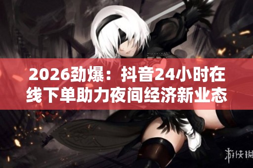 2026劲爆：抖音24小时在线下单助力夜间经济新业态发展趋势