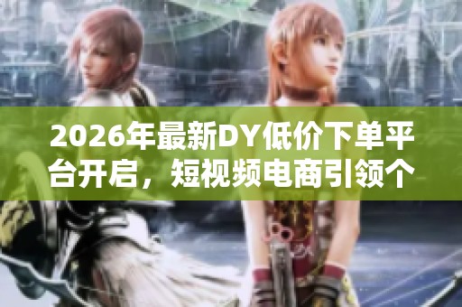 2026年最新DY低价下单平台开启，短视频电商引领个性化购物新潮流
