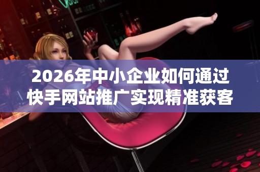 2026年中小企业如何通过快手网站推广实现精准获客与品牌升温策略