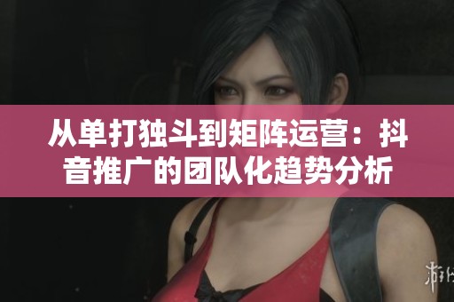 从单打独斗到矩阵运营：抖音推广的团队化趋势分析