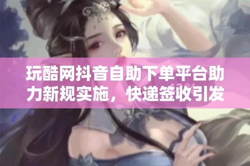 玩酷网抖音自助下单平台助力新规实施,快递签收引发热议 玩酷网抖音自助下单平台助力新规实施,快递签收引发热议