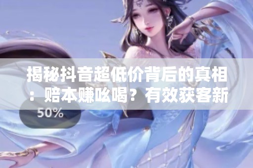 揭秘抖音超低价背后的真相:赔本赚吆喝?有效获客新策略大公开 揭秘抖音超低价背后的真相:赔本赚吆喝?有效获客新策略大公开