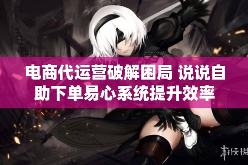 电商代运营破解困局 说说自助下单易心系统提升效率 电商代运营破解困局 说说自助下单易心系统提升效率