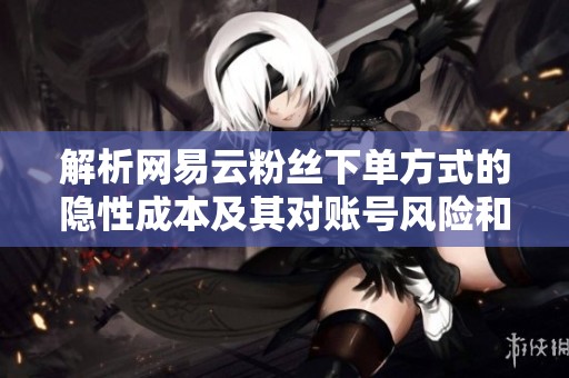 解析网易云粉丝下单方式的隐性成本及其对账号风险和播放转化的影响 解析网易云粉丝下单方式的隐性成本及其对账号风险和播放转化的影响