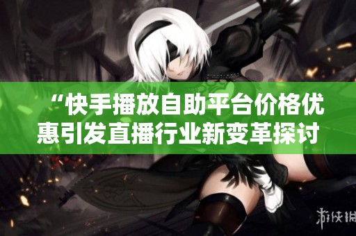“快手播放自助平台价格优惠引发直播行业新变革探讨” “快手播放自助平台价格优惠引发直播行业新变革探讨”