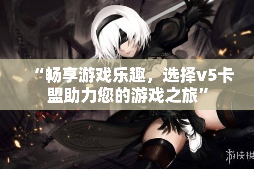 “畅享游戏乐趣,选择v5卡盟助力您的游戏之旅” “畅享游戏乐趣,选择v5卡盟助力您的游戏之旅”