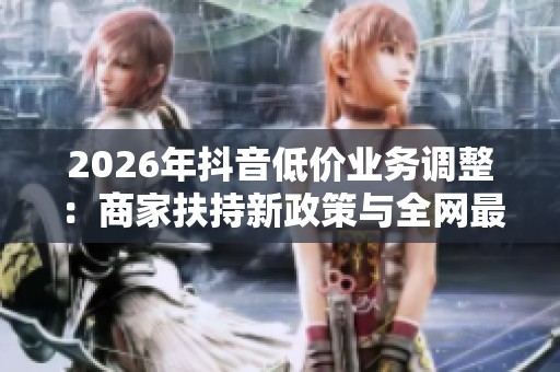 2026年抖音低价业务调整:商家扶持新政策与全网最低价趋势深度解析 2026年抖音低价业务调整:商家扶持新政策与全网最低价趋势深度解析