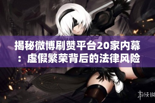 揭秘微博刷赞平台20家内幕:虚假繁荣背后的法律风险与账号封禁隐患 揭秘微博刷赞平台20家内幕:虚假繁荣背后的法律风险与账号封禁隐患