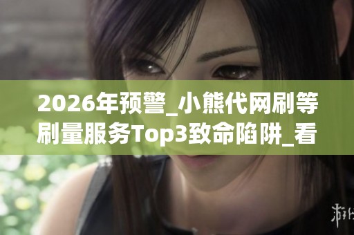 2026年预警_小熊代网刷等刷量服务Top3致命陷阱_看完你还敢用吗