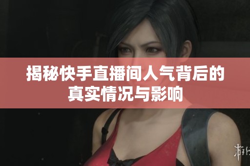 揭秘快手直播间人气背后的真实情况与影响