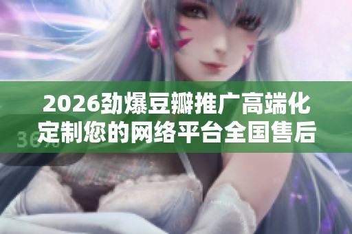 2026劲爆豆瓣推广高端化定制您的网络平台全国售后服务24小时故障