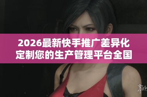 2026最新快手推广差异化定制您的生产管理平台全国售后维修网点