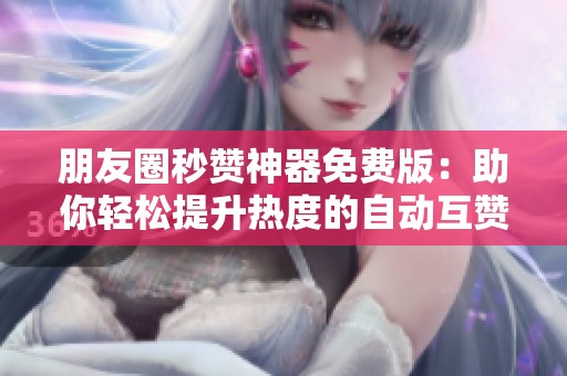 朋友圈秒赞神器免费版：助你轻松提升热度的自动互赞群聊