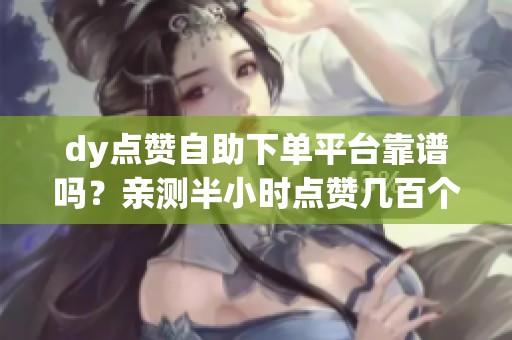 dy点赞自助下单平台靠谱吗?亲测半小时点赞几百个 dy点赞自助下单平台靠谱吗?亲测半小时点赞几百个