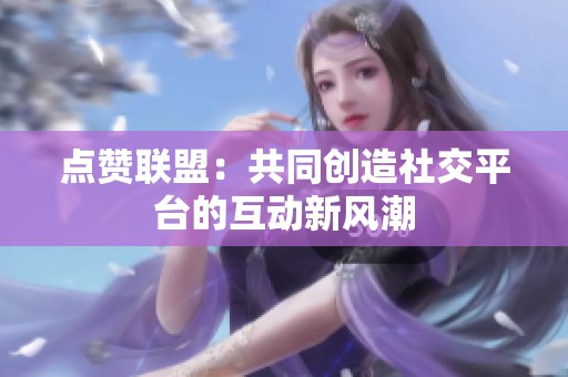 点赞联盟:共同创造社交平台的互动新风潮 点赞联盟:共同创造社交平台的互动新风潮