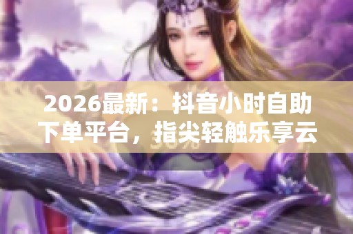 2026最新:抖音小时自助下单平台,指尖轻触乐享云端服务新时代 2026最新:抖音小时自助下单平台,指尖轻触乐享云端服务新时代