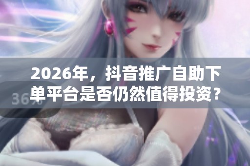 2026年,抖音推广自助下单平台是否仍然值得投资? 2026年,抖音推广自助下单平台是否仍然值得投资?