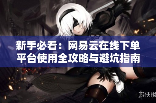 新手必看:网易云在线下单平台使用全攻略与避坑指南 新手必看:网易云在线下单平台使用全攻略与避坑指南