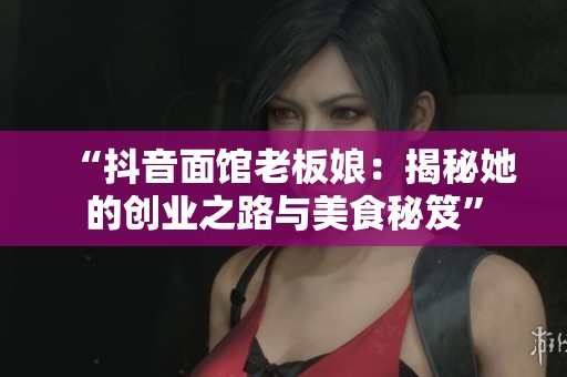 “抖音面馆老板娘:揭秘她的创业之路与美食秘笈” “抖音面馆老板娘:揭秘她的创业之路与美食秘笈”