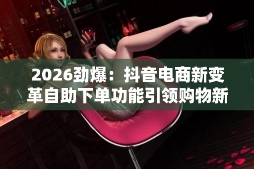 2026劲爆:抖音电商新变革自助下单功能引领购物新潮流精准化定制您 2026劲爆:抖音电商新变革自助下单功能引领购物新潮流精准化定制您