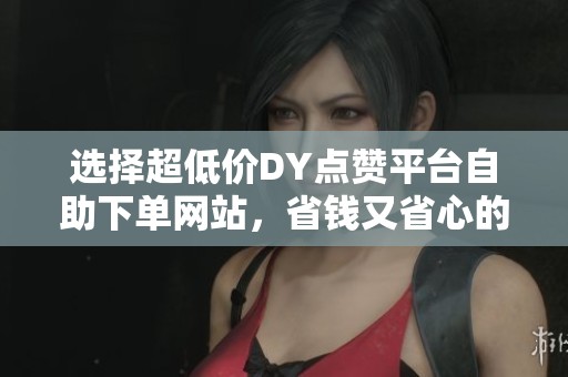 选择超低价DY点赞平台自助下单网站,省钱又省心的方法! 选择超低价DY点赞平台自助下单网站,省钱又省心的方法!