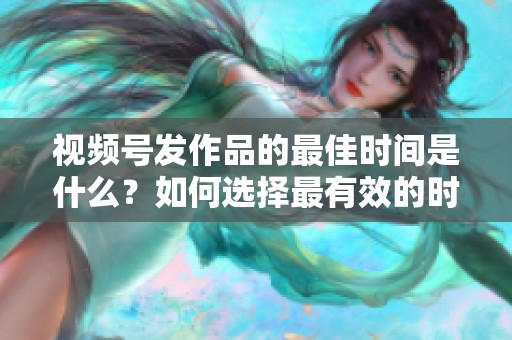 视频号发作品的最佳时间是什么?如何选择最有效的时段 视频号发作品的最佳时间是什么?如何选择最有效的时段