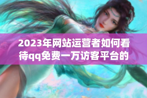 2023年网站运营者如何看待qq免费一万访客平台的真实价值? 2023年网站运营者如何看待qq免费一万访客平台的真实价值?