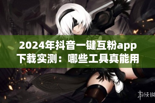 2024年抖音一键互粉app下载实测：哪些工具真能用？别再踩坑了