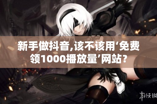 新手做抖音,该不该用‘免费领1000播放量’网站？