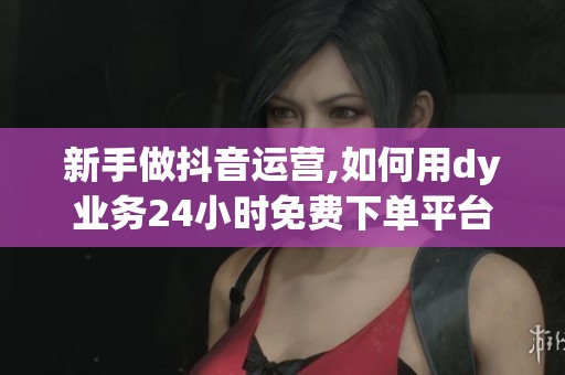 新手做抖音运营,如何用dy业务24小时免费下单平台起步? 新手做抖音运营,如何用dy业务24小时免费下单平台起步?