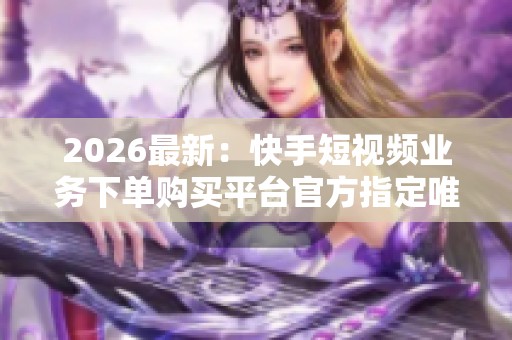 2026最新:快手短视频业务下单购买平台官方指定唯一安全通道精细化 2026最新:快手短视频业务下单购买平台官方指定唯一安全通道精细化