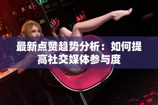 最新点赞趋势分析：如何提高社交媒体参与度