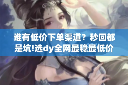 谁有低价下单渠道？秒回都是坑!选dy全网最稳最低价平台,不跑路不断线