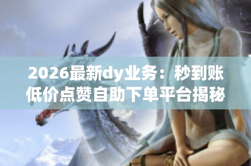 2026最新dy业务：秒到账低价点赞自助下单平台揭秘