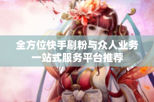 全方位快手刷粉与众人业务一站式服务平台推荐 全方位快手刷粉与众人业务一站式服务平台推荐