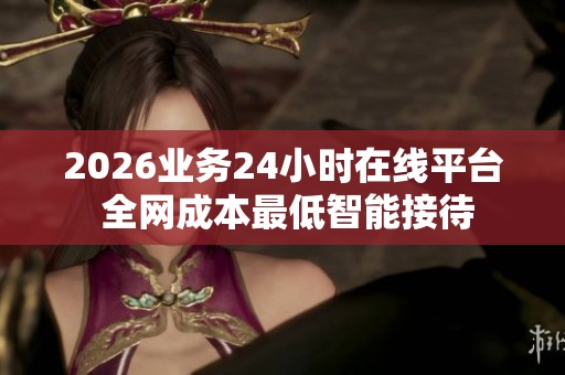 2026业务24小时在线平台 全网成本最低智能接待 2026业务24小时在线平台 全网成本最低智能接待