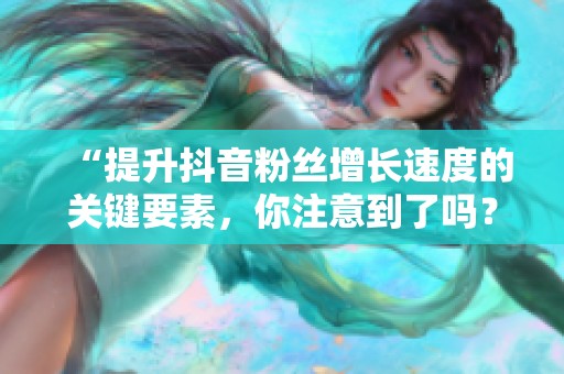 “提升抖音粉丝增长速度的关键要素,你注意到了吗?” “提升抖音粉丝增长速度的关键要素,你注意到了吗?”