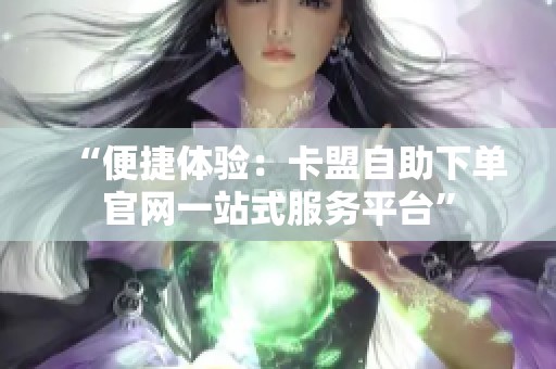 “便捷体验:卡盟自助下单官网一站式服务平台” “便捷体验:卡盟自助下单官网一站式服务平台”